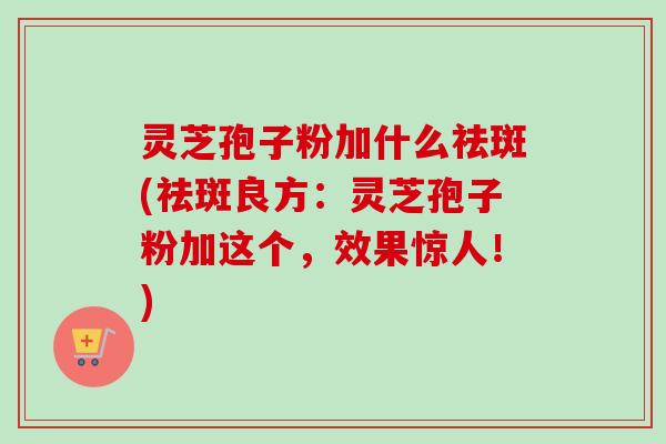 灵芝孢子粉加什么祛斑(祛斑良方:灵芝孢子粉加这个,效果惊人!)-第1张图片-卓越灵芝孢子粉 灵芝孢子粉加什么祛斑(祛斑良方:灵芝孢子粉加这个,效果惊人!)-第1张图片-卓越灵芝孢子粉