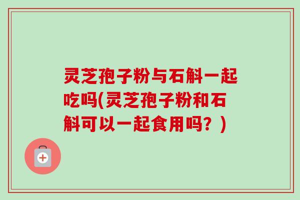 灵芝孢子粉与石斛一起吃吗(灵芝孢子粉和石斛可以一起食用吗?)-第1张图片-卓越灵芝孢子粉 灵芝孢子粉与石斛一起吃吗(灵芝孢子粉和石斛可以一起食用吗?)-第1张图片-卓越灵芝孢子粉