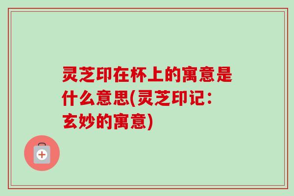 灵芝印在杯上的寓意是什么意思(灵芝印记：玄妙的寓意)-第1张图片-卓越灵芝孢子粉
