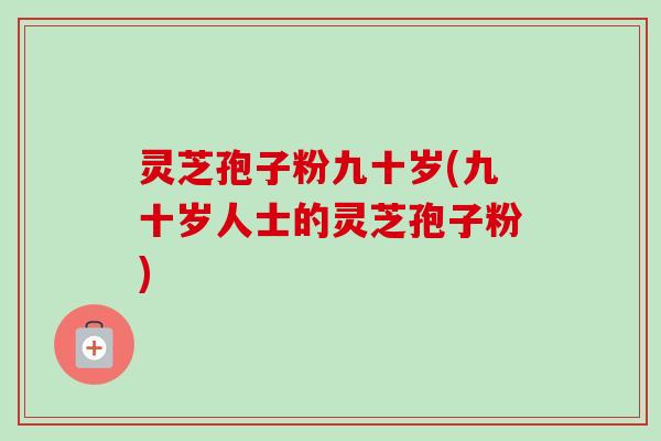 灵芝孢子粉九十岁(九十岁人士的灵芝孢子粉)-第1张图片-卓越灵芝孢子粉