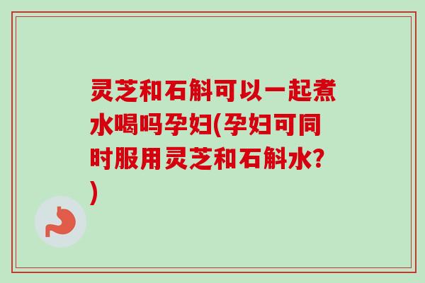 灵芝和石斛可以一起煮水喝吗孕妇(孕妇可同时服用灵芝和石斛水?)-第1张图片-卓越灵芝孢子粉 灵芝和石斛可以一起煮水喝吗孕妇(孕妇可同时服用灵芝和石斛水?)-第1张图片-卓越灵芝孢子粉