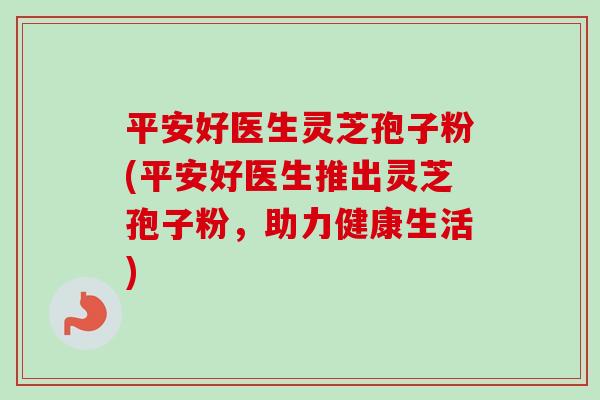 平安好医生灵芝孢子粉(平安好医生推出灵芝孢子粉，助力健康生活)-第1张图片-卓越灵芝孢子粉