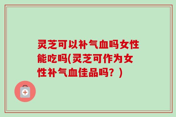灵芝可以补气血吗女性能吃吗(灵芝可作为女性补气血佳品吗？)-第1张图片-卓越灵芝孢子粉