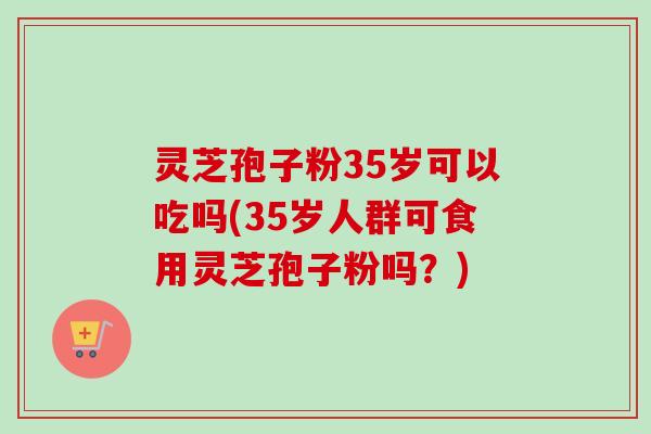 灵芝孢子粉35岁可以吃吗(35岁人群可食用灵芝孢子粉吗?)-第1张图片-卓越灵芝孢子粉 灵芝孢子粉35岁可以吃吗(35岁人群可食用灵芝孢子粉吗?)-第1张图片-卓越灵芝孢子粉