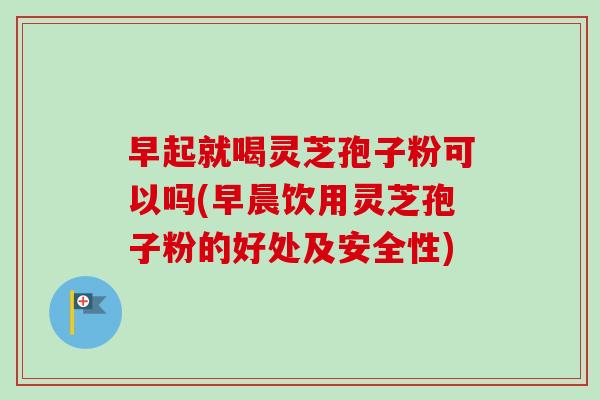 早起就喝灵芝孢子粉可以吗(早晨饮用灵芝孢子粉的好处及安全性)-第1张图片-卓越灵芝孢子粉
