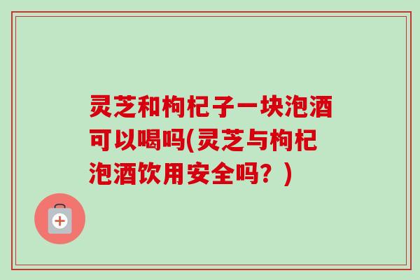 灵芝和枸杞子一块泡酒可以喝吗(灵芝与枸杞泡酒饮用安全吗？)-第1张图片-卓越灵芝孢子粉