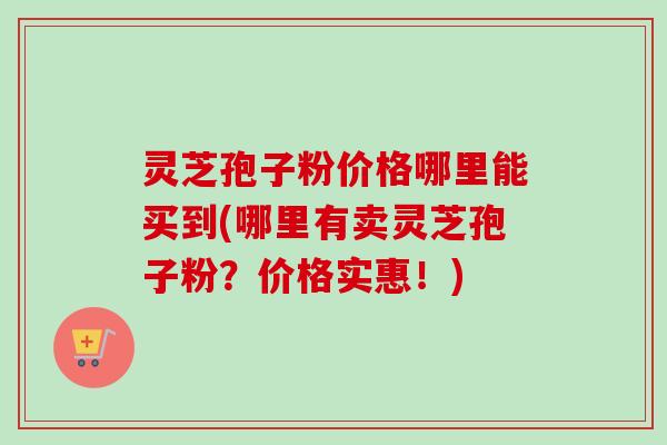灵芝孢子粉价格哪里能买到(哪里有卖灵芝孢子粉?价格实惠!)-第1张图片-卓越灵芝孢子粉 灵芝孢子粉价格哪里能买到(哪里有卖灵芝孢子粉?价格实惠!)-第1张图片-卓越灵芝孢子粉