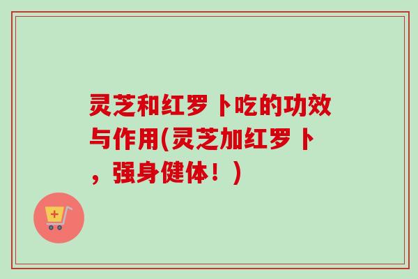 灵芝和红罗卜吃的功效与作用(灵芝加红罗卜,强身健体!)-第1张图片-卓越灵芝孢子粉 灵芝和红罗卜吃的功效与作用(灵芝加红罗卜,强身健体!)-第1张图片-卓越灵芝孢子粉