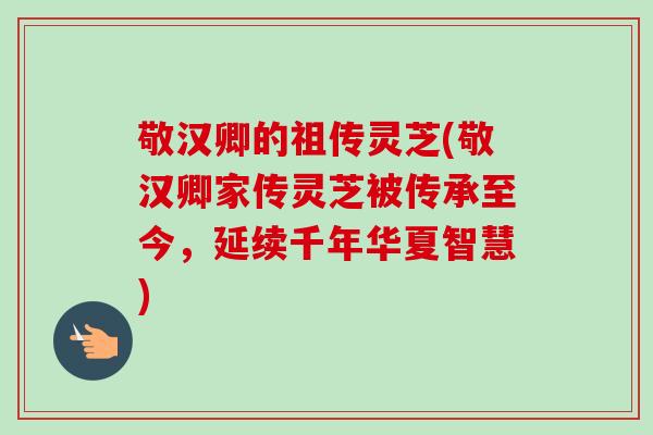敬汉卿的祖传灵芝(敬汉卿家传灵芝被传承至今，延续千年华夏智慧)-第1张图片-卓越灵芝孢子粉