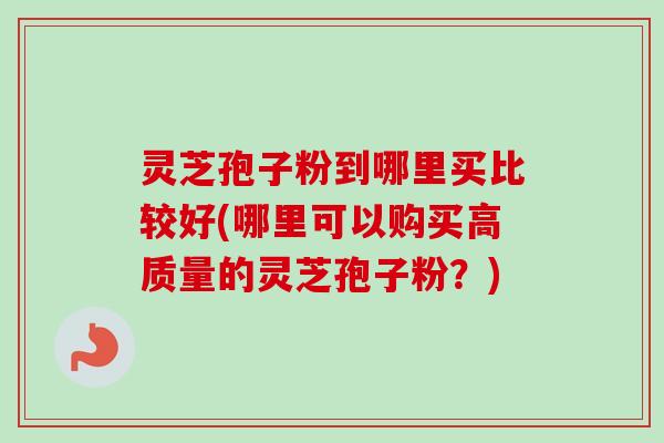 灵芝孢子粉到哪里买比较好(哪里可以购买高质量的灵芝孢子粉？)-第1张图片-卓越灵芝孢子粉