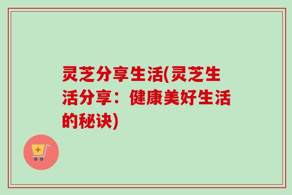 灵芝分享生活(灵芝生活分享：健康美好生活的秘诀)-第1张图片-卓越灵芝孢子粉
