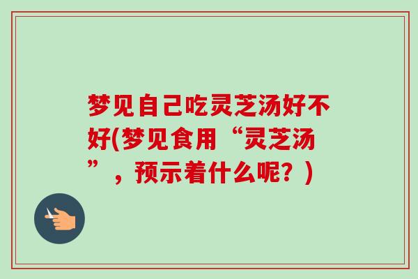 梦见自己吃灵芝汤好不好(梦见食用“灵芝汤”，预示着什么呢？)-第1张图片-卓越灵芝孢子粉