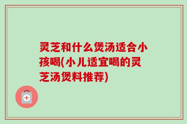 灵芝和什么煲汤适合小孩喝(小儿适宜喝的灵芝汤煲料推荐)-第1张图片-卓越灵芝孢子粉