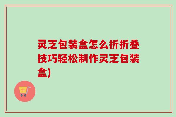 灵芝包装盒怎么折折叠技巧轻松制作灵芝包装盒)-第1张图片-卓越灵芝孢子粉 灵芝包装盒怎么折折叠技巧轻松制作灵芝包装盒)-第1张图片-卓越灵芝孢子粉