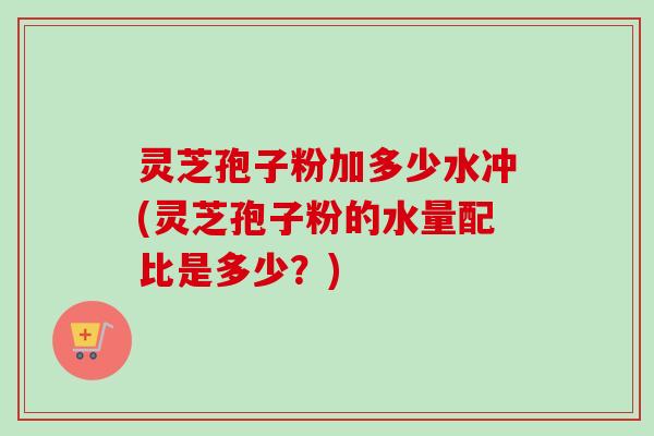 灵芝孢子粉加多少水冲(灵芝孢子粉的水量配比是多少？)-第1张图片-卓越灵芝孢子粉