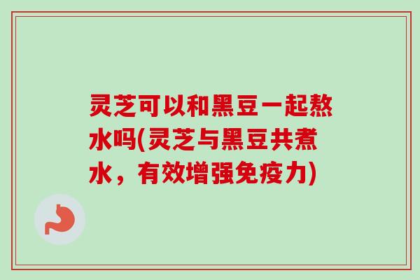 灵芝可以和黑豆一起熬水吗(灵芝与黑豆共煮水,有效增强免疫力)-第1张图片-卓越灵芝孢子粉 灵芝可以和黑豆一起熬水吗(灵芝与黑豆共煮水,有效增强免疫力)-第1张图片-卓越灵芝孢子粉