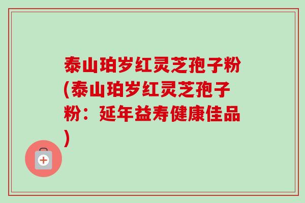 泰山珀岁红灵芝孢子粉(泰山珀岁红灵芝孢子粉:延年益寿健康佳品)-第1张图片-卓越灵芝孢子粉 泰山珀岁红灵芝孢子粉(泰山珀岁红灵芝孢子粉:延年益寿健康佳品)-第1张图片-卓越灵芝孢子粉