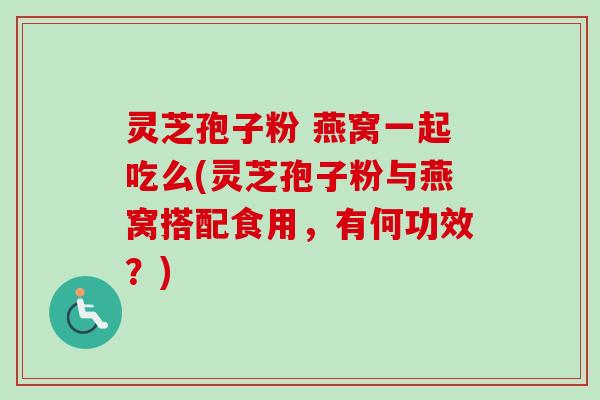 灵芝孢子粉 燕窝一起吃么(灵芝孢子粉与燕窝搭配食用，有何功效？)-第1张图片-卓越灵芝孢子粉
