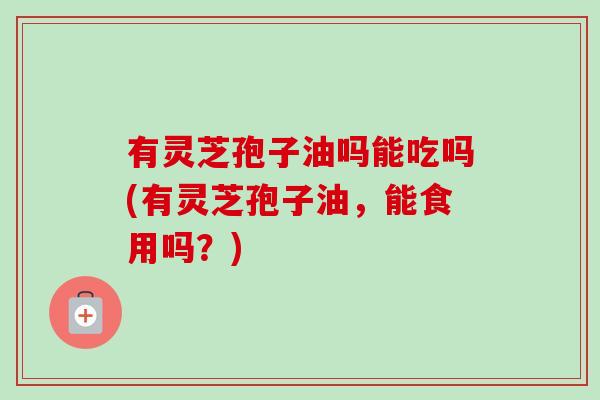 有灵芝孢子油吗能吃吗(有灵芝孢子油,能食用吗?)-第1张图片-卓越灵芝孢子粉 有灵芝孢子油吗能吃吗(有灵芝孢子油,能食用吗?)-第1张图片-卓越灵芝孢子粉