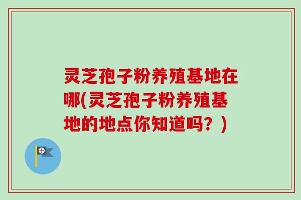 灵芝孢子粉养殖基地在哪(灵芝孢子粉养殖基地的地点你知道吗?)-第1张图片-卓越灵芝孢子粉 灵芝孢子粉养殖基地在哪(灵芝孢子粉养殖基地的地点你知道吗?)-第1张图片-卓越灵芝孢子粉