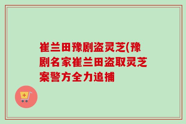崔兰田豫剧盗灵芝(豫剧名家崔兰田盗取灵芝案警方全力追捕-第1张图片-卓越灵芝孢子粉