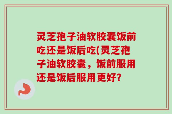 灵芝孢子油软胶囊饭前吃还是饭后吃(灵芝孢子油软胶囊,饭前服用还是饭后服用更好?-第1张图片-卓越灵芝孢子粉 灵芝孢子油软胶囊饭前吃还是饭后吃(灵芝孢子油软胶囊,饭前服用还是饭后服用更好?-第1张图片-卓越灵芝孢子粉