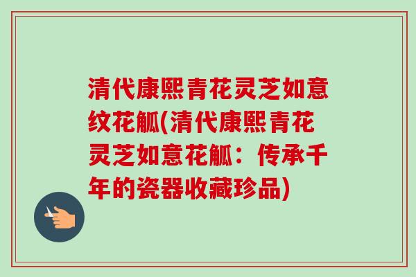 清代康熙青花灵芝如意纹花觚(清代康熙青花灵芝如意花觚：传承千年的瓷器收藏珍品)-第1张图片-卓越灵芝孢子粉