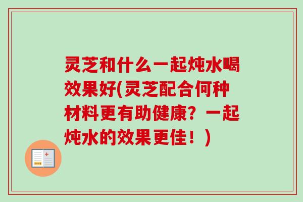 灵芝和什么一起炖水喝效果好(灵芝配合何种材料更有助健康?一起炖水的效果更佳!)-第1张图片-卓越灵芝孢子粉 灵芝和什么一起炖水喝效果好(灵芝配合何种材料更有助健康?一起炖水的效果更佳!)-第1张图片-卓越灵芝孢子粉
