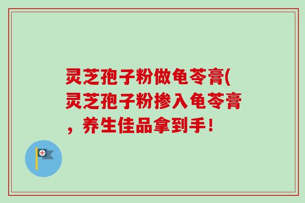 灵芝孢子粉做龟苓膏(灵芝孢子粉掺入龟苓膏，养生佳品拿到手！-第1张图片-卓越灵芝孢子粉
