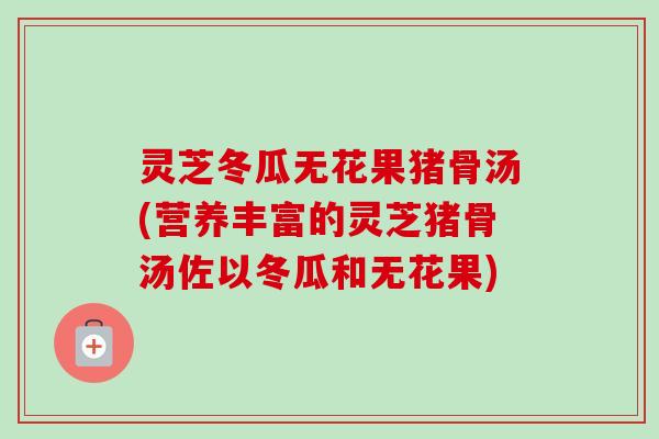 灵芝冬瓜无花果猪骨汤(营养丰富的灵芝猪骨汤佐以冬瓜和无花果)-第1张图片-卓越灵芝孢子粉