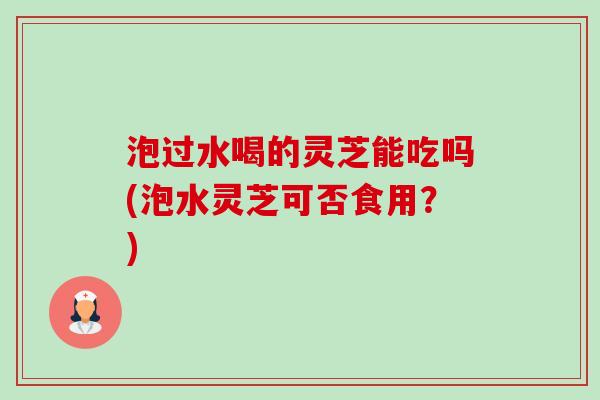 泡过水喝的灵芝能吃吗(泡水灵芝可否食用？)-第1张图片-卓越灵芝孢子粉