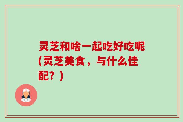 灵芝和啥一起吃好吃呢(灵芝美食，与什么佳配？)-第1张图片-卓越灵芝孢子粉