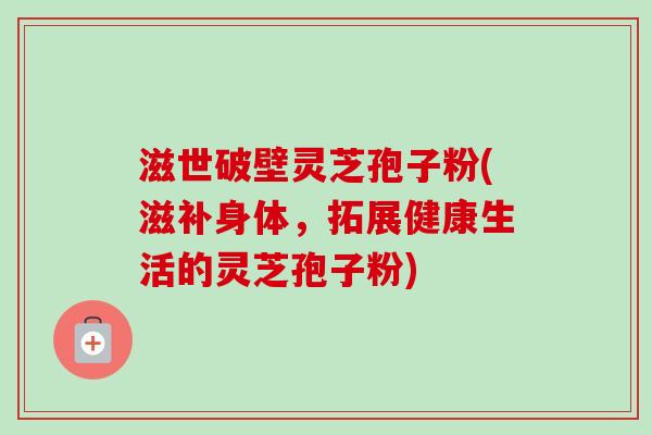 滋世破壁灵芝孢子粉(滋补身体,拓展健康生活的灵芝孢子粉)-第1张图片-卓越灵芝孢子粉 滋世破壁灵芝孢子粉(滋补身体,拓展健康生活的灵芝孢子粉)-第1张图片-卓越灵芝孢子粉