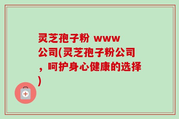 灵芝孢子粉 www 公司(灵芝孢子粉公司，呵护身心健康的选择)-第1张图片-卓越灵芝孢子粉