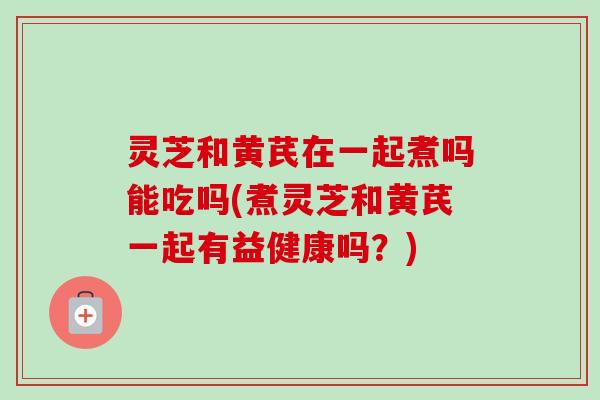 灵芝和黄芪在一起煮吗能吃吗(煮灵芝和黄芪一起有益健康吗?)-第1张图片-卓越灵芝孢子粉 灵芝和黄芪在一起煮吗能吃吗(煮灵芝和黄芪一起有益健康吗?)-第1张图片-卓越灵芝孢子粉
