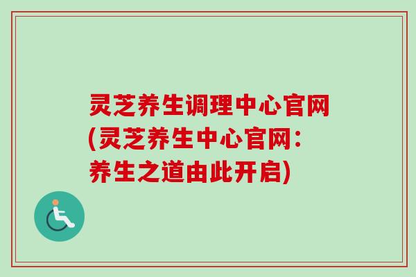 灵芝养生调理中心官网(灵芝养生中心官网：养生之道由此开启)-第1张图片-卓越灵芝孢子粉