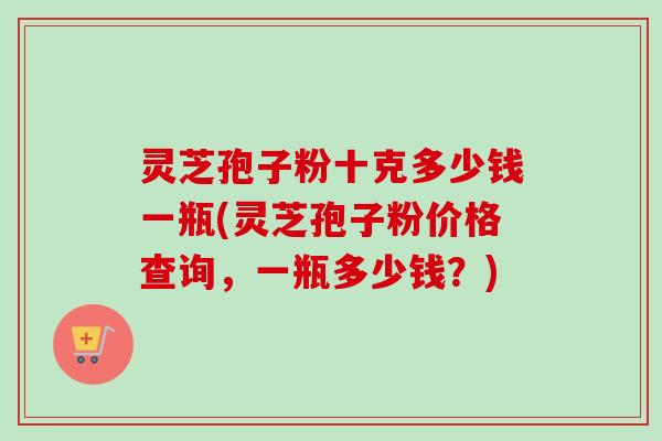 灵芝孢子粉十克多少钱一瓶(灵芝孢子粉价格查询，一瓶多少钱？)-第1张图片-卓越灵芝孢子粉