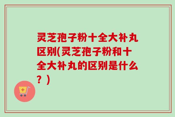 灵芝孢子粉十全大补丸区别(灵芝孢子粉和十全大补丸的区别是什么?)-第1张图片-卓越灵芝孢子粉 灵芝孢子粉十全大补丸区别(灵芝孢子粉和十全大补丸的区别是什么?)-第1张图片-卓越灵芝孢子粉