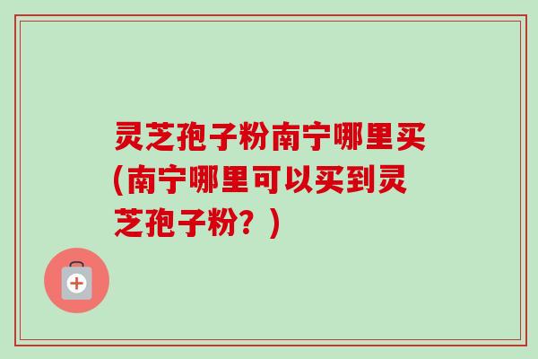 灵芝孢子粉南宁哪里买(南宁哪里可以买到灵芝孢子粉?)-第1张图片-卓越灵芝孢子粉 灵芝孢子粉南宁哪里买(南宁哪里可以买到灵芝孢子粉?)-第1张图片-卓越灵芝孢子粉