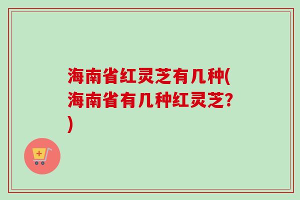 海南省红灵芝有几种(海南省有几种红灵芝？)-第1张图片-卓越灵芝孢子粉