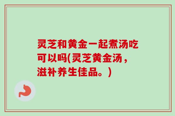 灵芝和黄金一起煮汤吃可以吗(灵芝黄金汤,滋补养生佳品。)-第1张图片-卓越灵芝孢子粉 灵芝和黄金一起煮汤吃可以吗(灵芝黄金汤,滋补养生佳品。)-第1张图片-卓越灵芝孢子粉