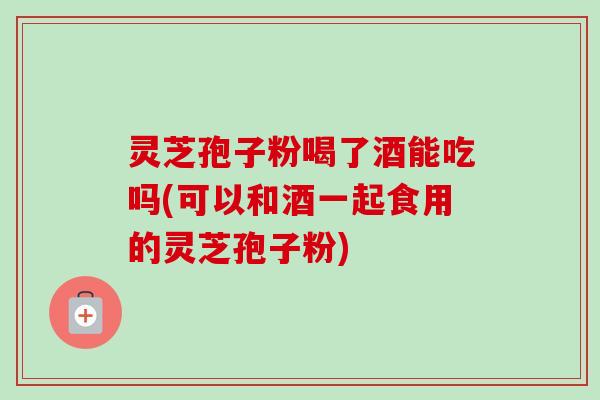 灵芝孢子粉喝了酒能吃吗(可以和酒一起食用的灵芝孢子粉)-第1张图片-卓越灵芝孢子粉 灵芝孢子粉喝了酒能吃吗(可以和酒一起食用的灵芝孢子粉)-第1张图片-卓越灵芝孢子粉