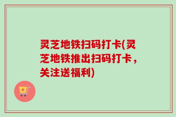 灵芝地铁扫码打卡(灵芝地铁推出扫码打卡，关注送福利)-第1张图片-卓越灵芝孢子粉