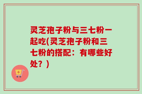 灵芝孢子粉与三七粉一起吃(灵芝孢子粉和三七粉的搭配：有哪些好处？)-第1张图片-卓越灵芝孢子粉