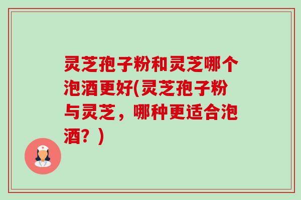 灵芝孢子粉和灵芝哪个泡酒更好(灵芝孢子粉与灵芝，哪种更适合泡酒？)-第1张图片-卓越灵芝孢子粉