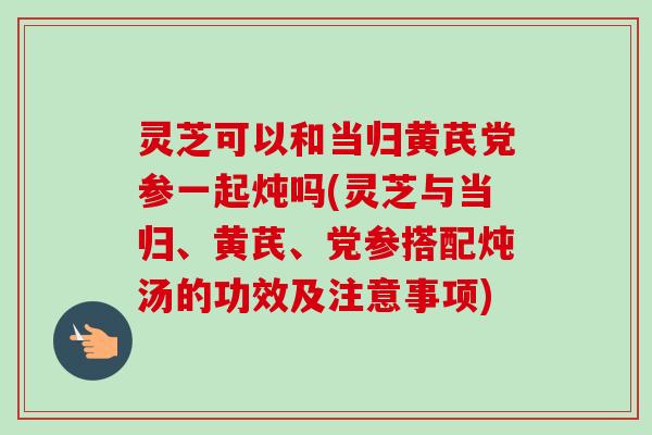 灵芝可以和当归黄芪党参一起炖吗(灵芝与当归、黄芪、党参搭配炖汤的功效及注意事项)-第1张图片-卓越灵芝孢子粉