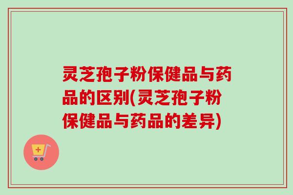 灵芝孢子粉保健品与药品的区别(灵芝孢子粉保健品与药品的差异)-第1张图片-卓越灵芝孢子粉 灵芝孢子粉保健品与药品的区别(灵芝孢子粉保健品与药品的差异)-第1张图片-卓越灵芝孢子粉