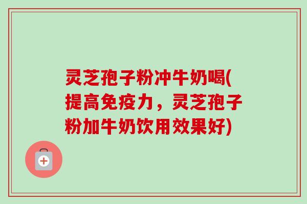 灵芝孢子粉冲牛奶喝(提高免疫力，灵芝孢子粉加牛奶饮用效果好)-第1张图片-卓越灵芝孢子粉