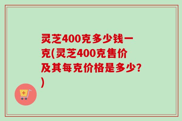 灵芝400克多少钱一克(灵芝400克售价及其每克价格是多少？)-第1张图片-卓越灵芝孢子粉