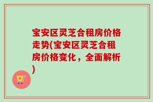 宝安区灵芝合租房价格走势(宝安区灵芝合租房价格变化,全面解析)-第1张图片-卓越灵芝孢子粉 宝安区灵芝合租房价格走势(宝安区灵芝合租房价格变化,全面解析)-第1张图片-卓越灵芝孢子粉